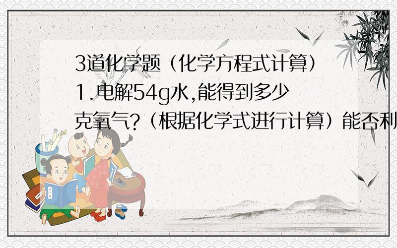 3道化学题（化学方程式计算）1.电解54g水,能得到多少克氧气?（根据化学式进行计算）能否利用化学式进行计算呢?为什么?2.加热31.6g KMnO4 可得到多少克氧气?能否根据化学式进行计算（KMnO4中