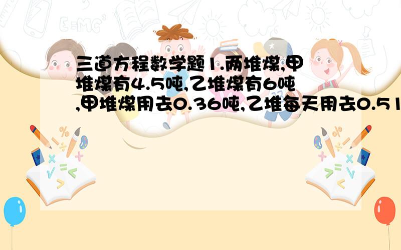 三道方程数学题1.两堆煤,甲堆煤有4.5吨,乙堆煤有6吨,甲堆煤用去0.36吨,乙堆每天用去0.51吨,几天后两堆煤剩下的吨数相等?2.妈妈今年50岁,儿子今年26岁,几年前妈妈年龄是儿子年龄的4倍?3.某农