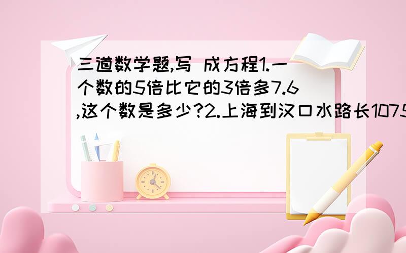 三道数学题,写 成方程1.一个数的5倍比它的3倍多7.6,这个数是多少?2.上海到汉口水路长1075千米,甲、乙两艘轮船同时从两港相对开出,21.5小时后在途中相遇.如果甲轮船平均每小时航行26千米,那