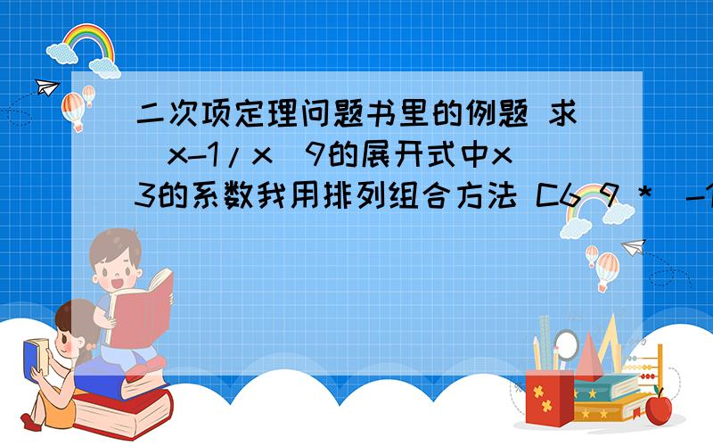 二次项定理问题书里的例题 求（x-1/x）9的展开式中x3的系数我用排列组合方法 C6 9 *(-1)6 结果是84不是-84 请问哪步错了?