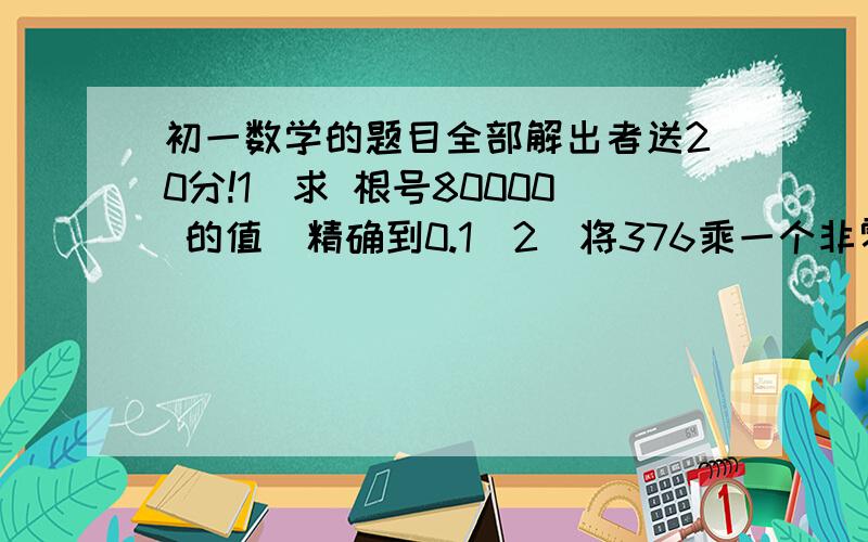 初一数学的题目全部解出者送20分!1）求 根号80000 的值（精确到0.1）2）将376乘一个非零自然数,使积的算术平方根为自然数,求所乘自然数中最小的一个,并求出相应的平方根