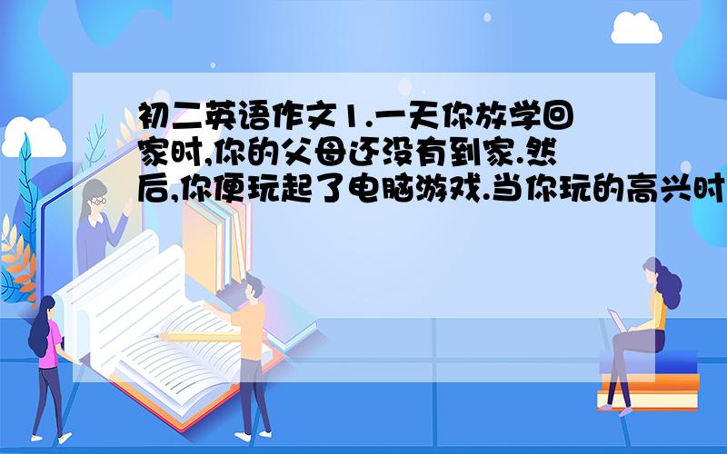 初二英语作文1.一天你放学回家时,你的父母还没有到家.然后,你便玩起了电脑游戏.当你玩的高兴时,你的父母回家了.以下列问题为线索,写一篇80词左右的短文.要求符合逻辑,情节合理.提示（1