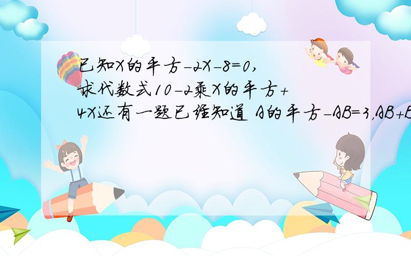 已知X的平方-2X-8=0,求代数式10-2乘X的平方+4X还有一题已经知道 A的平方-AB=3，AB+B的平方=负5求代数式A的平方-2AB-B的平方