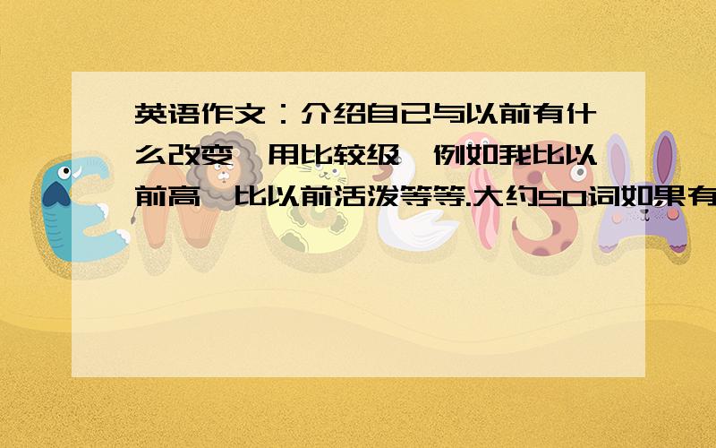 英语作文：介绍自已与以前有什么改变,用比较级,例如我比以前高,比以前活泼等等.大约50词如果有同情心的同学就动动脑子,