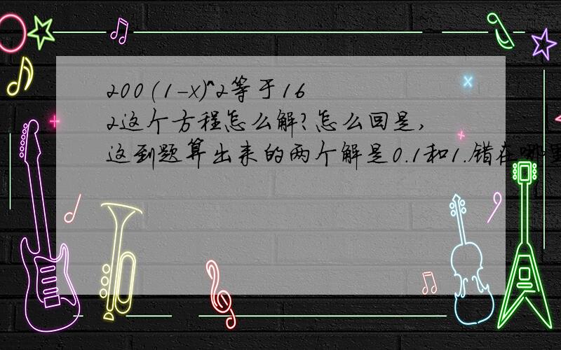 200(1-x)^2等于162这个方程怎么解?怎么回是,这到题算出来的两个解是0.1和1.错在哪里?恩这道题是这样的“某商品原价为200元，连续两次降价后售价为162元。求平均每次降价的百分率。”如果我