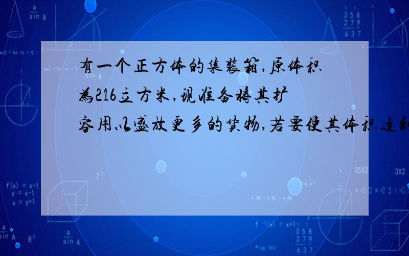 有一个正方体的集装箱,原体积为216立方米,现准备将其扩容用以盛放更多的货物,若要使其体积达到343立方米,则它的棱长需增加多少米?