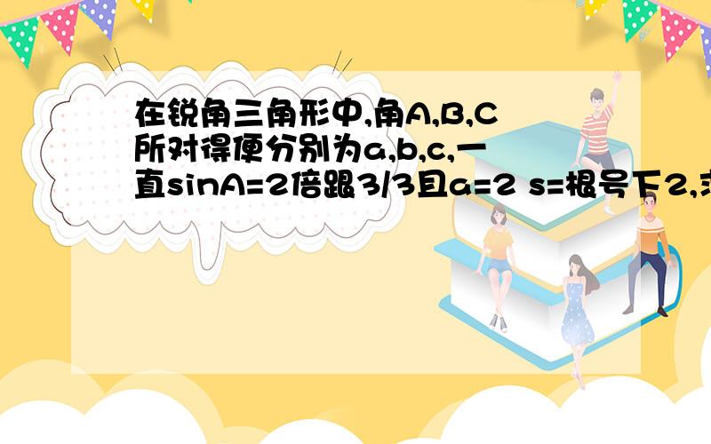 在锐角三角形中,角A,B,C所对得便分别为a,b,c,一直sinA=2倍跟3/3且a=2 s=根号下2,求b的值