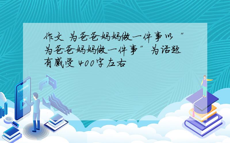 作文 为爸爸妈妈做一件事以“为爸爸妈妈做一件事”为话题 有感受 400字左右