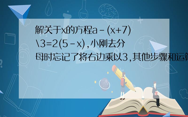 解关于x的方程a-(x+7)\3=2(5-x),小刚去分母时忘记了将右边乘以3,其他步骤和运算都正确,巧合的是：小刚将所求得的结果代入原方程,左边与右边竟然相等,求a的值求正确答案,