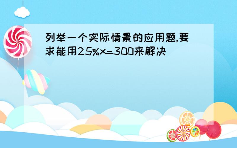 列举一个实际情景的应用题,要求能用25%x=300来解决