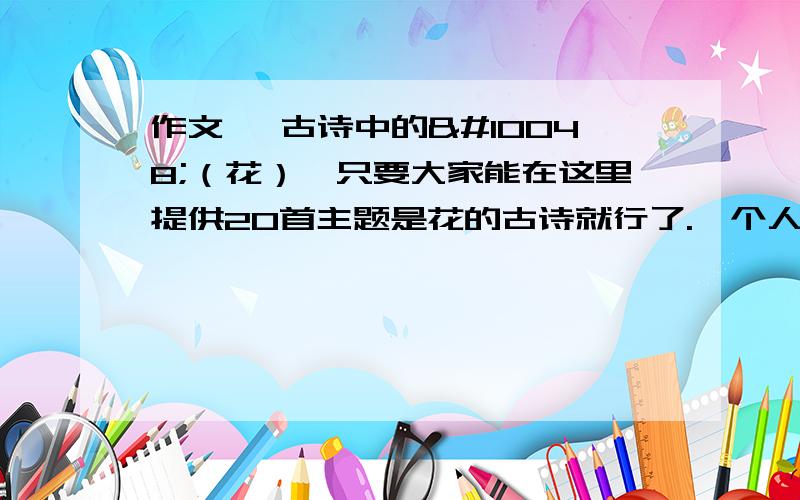 作文 《古诗中的❀（花）》只要大家能在这里提供20首主题是花的古诗就行了.一个人不用这么多,我说的“20”是总数.注意：我需要的是主题为写花的，或文中的句子是有关❀的性质