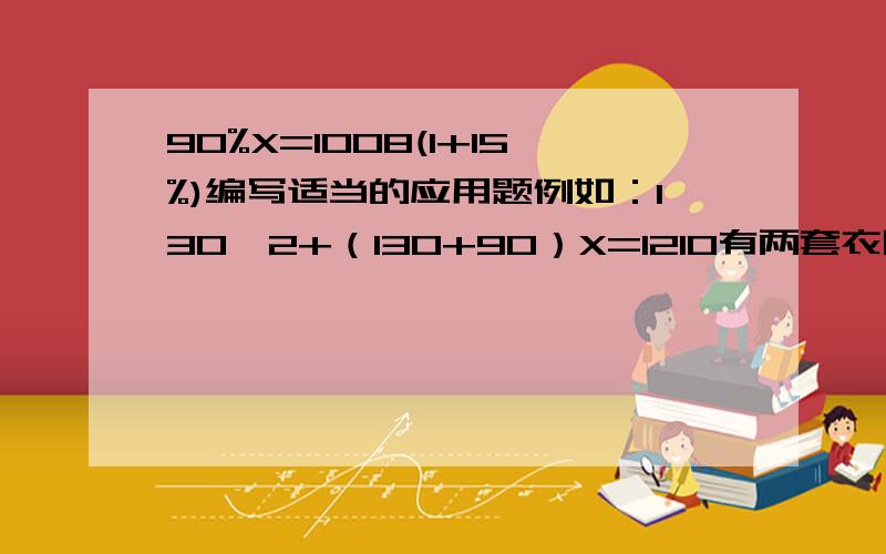 90%X=1008(1+15%)编写适当的应用题例如：130*2+（130+90）X=1210有两套衣服第一套130元要两件,第二套比第一套贵90元.买衣服共花1210元问第二套买了几套?