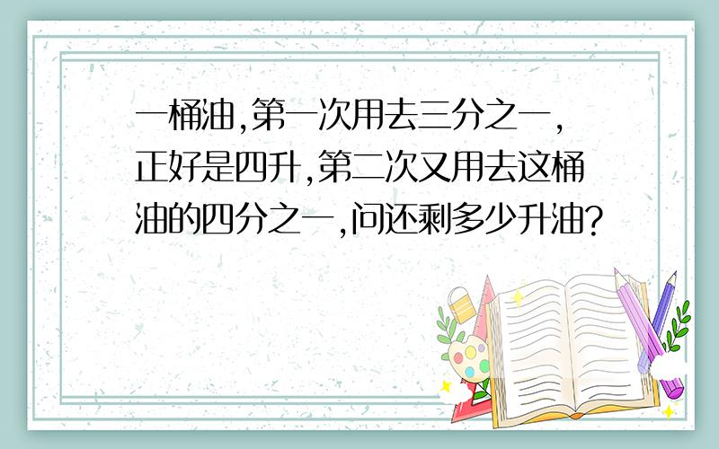 一桶油,第一次用去三分之一,正好是四升,第二次又用去这桶油的四分之一,问还剩多少升油?