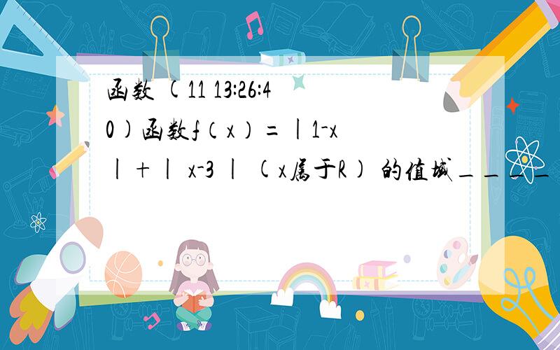 函数 (11 13:26:40)函数f（x）=|1-x |+| x-3 | (x属于R) 的值域______________