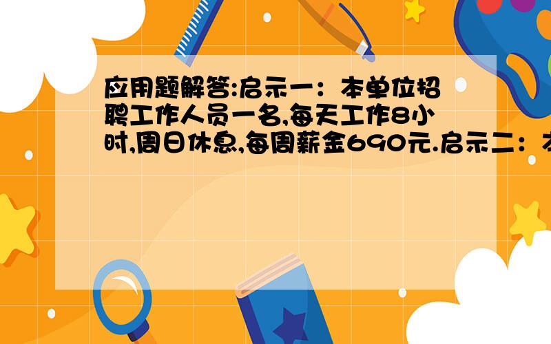 应用题解答:启示一：本单位招聘工作人员一名,每天工作8小时,周日休息,每周薪金690元.启示二：本单位招聘工作人员一名,每天工作8小时,周日休息,每周薪金690元.问如果你参加招聘会,你会选