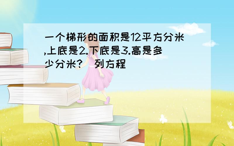 一个梯形的面积是12平方分米,上底是2.下底是3.高是多少分米?（列方程）