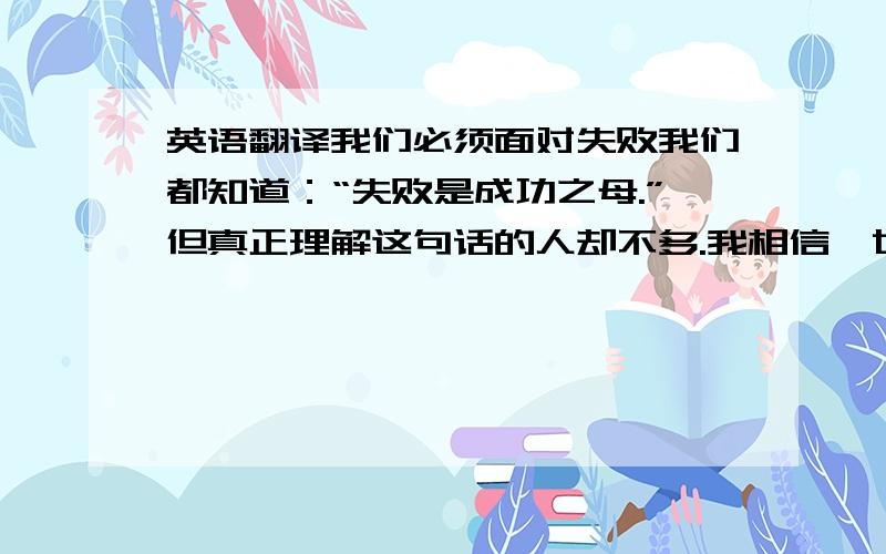 英语翻译我们必须面对失败我们都知道：“失败是成功之母.”但真正理解这句话的人却不多.我相信,世界上没有一个人敢说他一生中从没遇到过任何麻烦.因此,我们必须面对失败.其实,失败并