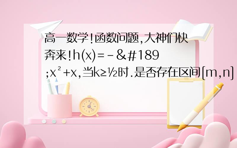 高一数学!函数问题,大神们快奔来!h(x)=-½x²+x,当k≥½时.是否存在区间[m,n],使得函数h（x）在区间[m,n]上值域恰好为【km,kn】,求【m,n】跪求大神解答~