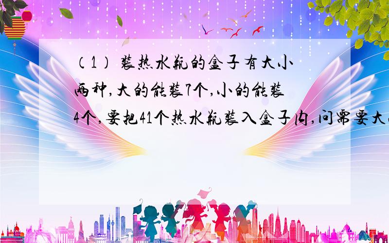 （1） 装热水瓶的盒子有大小两种,大的能装7个,小的能装4个,要把41个热水瓶装入盒子内,问需要大小盒子各多少个?（2）一元钱买12张邮票,其中有四分的,八分的,也有二角的,问个买了几张?请全