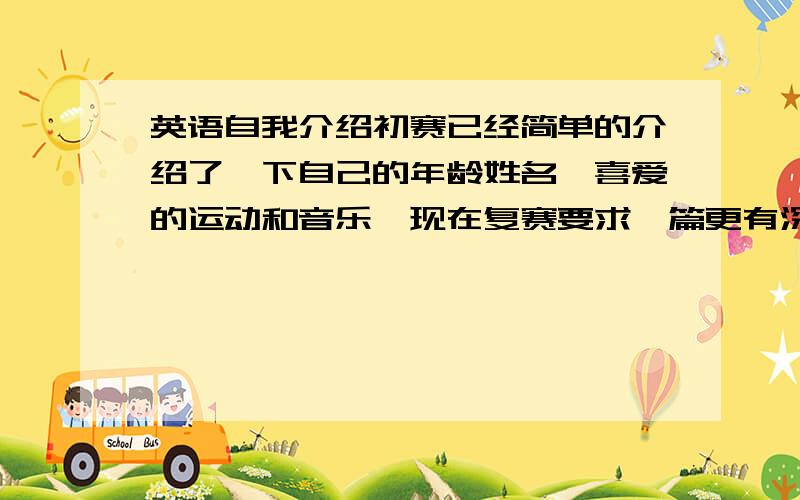 英语自我介绍初赛已经简单的介绍了一下自己的年龄姓名,喜爱的运动和音乐,现在复赛要求一篇更有深度的自我介绍,应该从哪几个方面来讲呢?重点是要有深度,不能太浅.