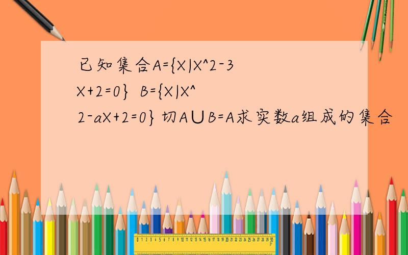 已知集合A={X|X^2-3X+2=0} B={X|X^2-aX+2=0}切A∪B=A求实数a组成的集合