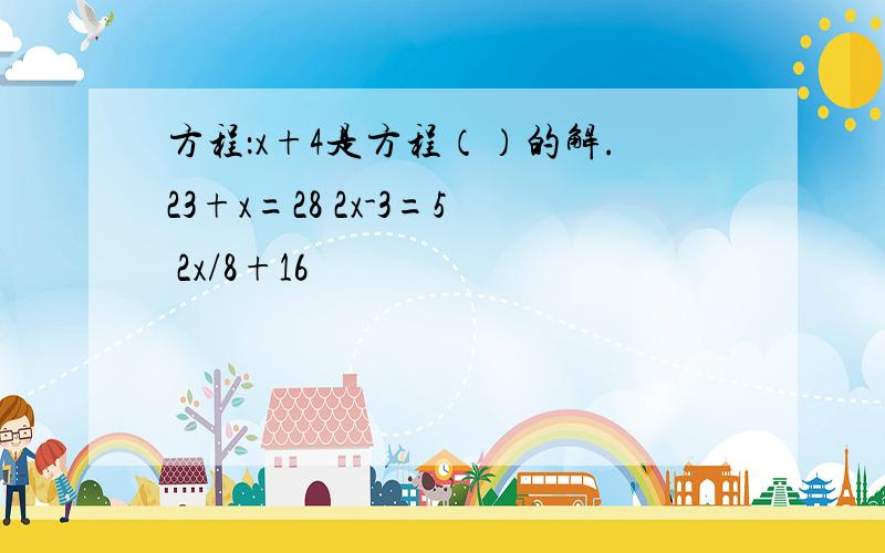 方程：x+4是方程（）的解.23+x=28 2x-3=5 2x/8+16