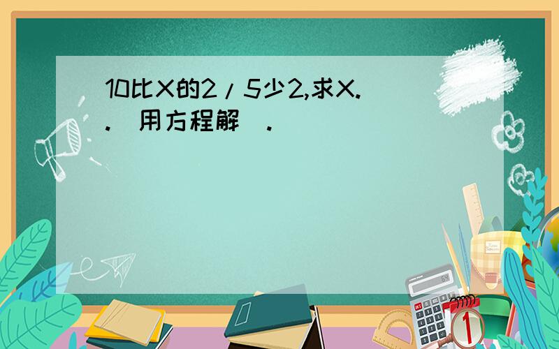 10比X的2/5少2,求X..（用方程解）.