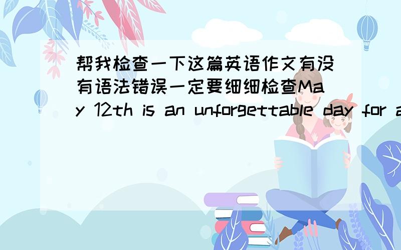 帮我检查一下这篇英语作文有没有语法错误一定要细细检查May 12th is an unforgettable day for all the Chinese people.There was a serious earthquake on that day in Sichuan Province.The buildings fell down suddenly and thousands of