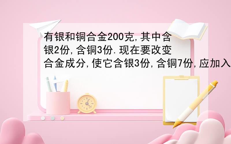 有银和铜合金200克,其中含银2份,含铜3份.现在要改变合金成分,使它含银3份,含铜7份,应加入铜多少克?（需要详细的一元一次方程）