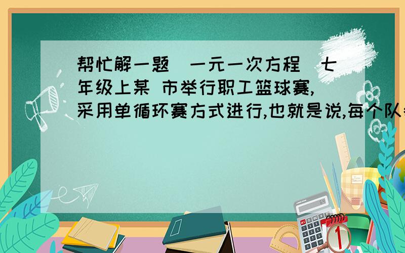 帮忙解一题（一元一次方程）七年级上某 市举行职工篮球赛,采用单循环赛方式进行,也就是说,每个队都与其他队各赛一场,已知总的比赛场数是15场,问：参加比赛的球队共有多少?（只列方程,