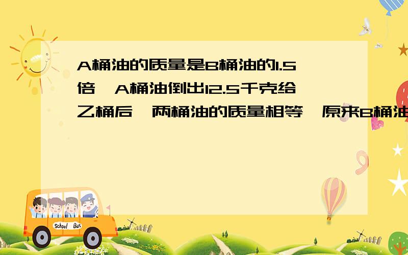 A桶油的质量是B桶油的1.5倍,A桶油倒出12.5千克给乙桶后,两桶油的质量相等,原来B桶油重多少千克?