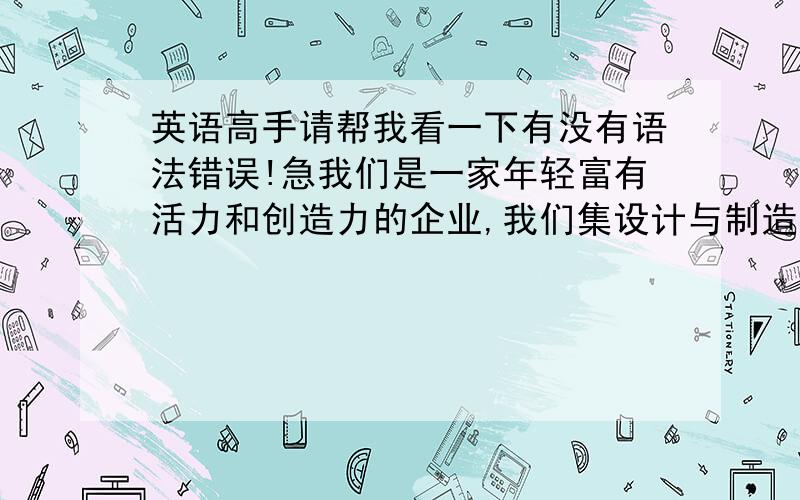 英语高手请帮我看一下有没有语法错误!急我们是一家年轻富有活力和创造力的企业,我们集设计与制造于一体,在一些柔性的材料中融入我们的思考和创意来为客户提供好的产品,用以赢得共同