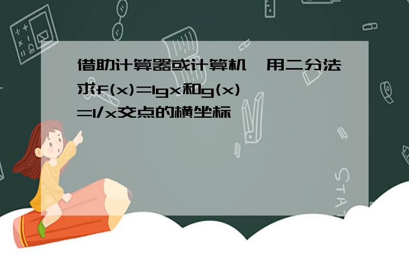 借助计算器或计算机,用二分法求f(x)=lgx和g(x)=1/x交点的横坐标