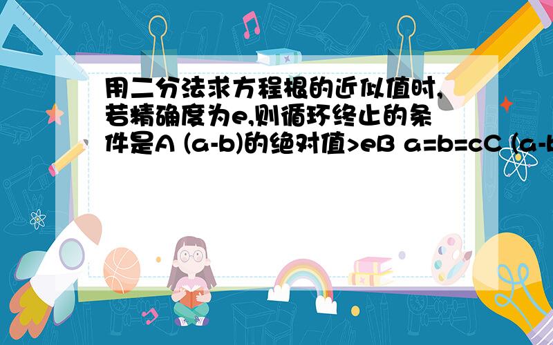 用二分法求方程根的近似值时,若精确度为e,则循环终止的条件是A (a-b)的绝对值>eB a=b=cC (a-b)的绝对值