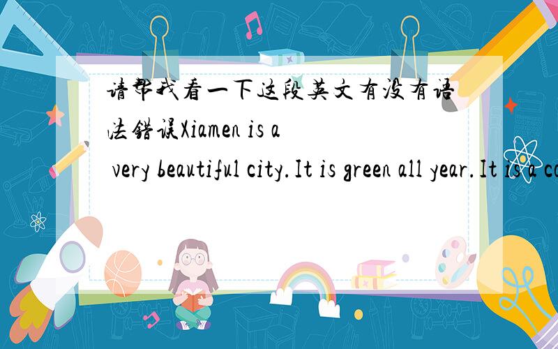 请帮我看一下这段英文有没有语法错误Xiamen is a very beautiful city.It is green all year.It is a coastal city with windy most of all the year.In spring,it is warm.The people usually go rowing and fishing.Summer is the best season in Xi