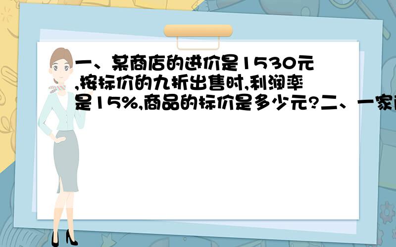 一、某商店的进价是1530元,按标价的九折出售时,利润率是15%,商品的标价是多少元?二、一家商店将某种服装按成本价提高40%后标价,又以八折优惠卖出,结果每件仍获利15元,这种服装每件的成本