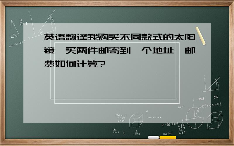 英语翻译我购买不同款式的太阳镜,买两件邮寄到一个地址,邮费如何计算?