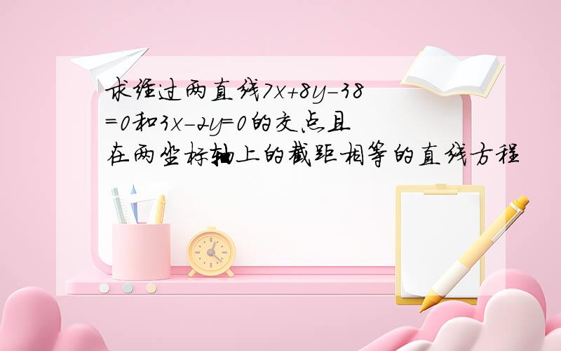 求经过两直线7x+8y-38=0和3x-2y=0的交点且在两坐标轴上的截距相等的直线方程