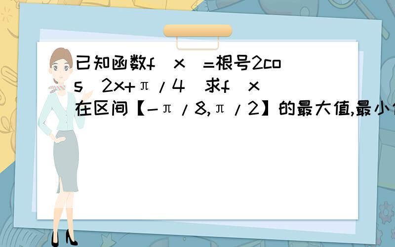 已知函数f(x)=根号2cos(2x+π/4)求f(x)在区间【-π/8,π/2】的最大值,最小值,并求出最值时x的值.