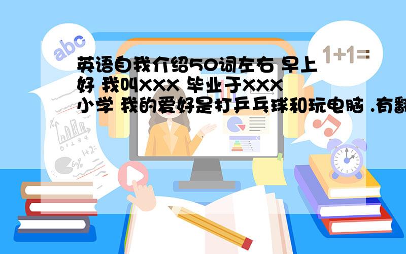 英语自我介绍50词左右 早上好 我叫XXX 毕业于XXX小学 我的爱好是打乒乓球和玩电脑 .有翻译