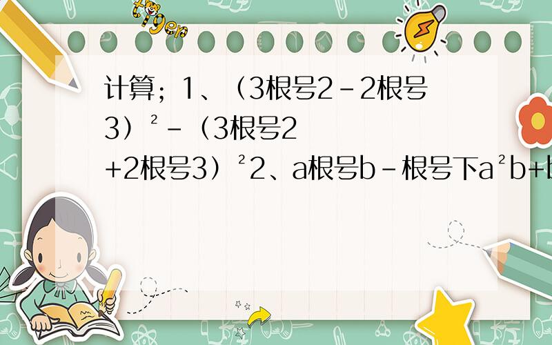 计算；1、（3根号2-2根号3）²-（3根号2+2根号3）²2、a根号b-根号下a²b+b根号下a²/b-ab/根号b