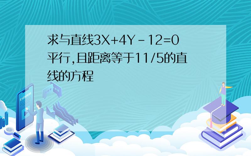 求与直线3X+4Y-12=0平行,且距离等于11/5的直线的方程