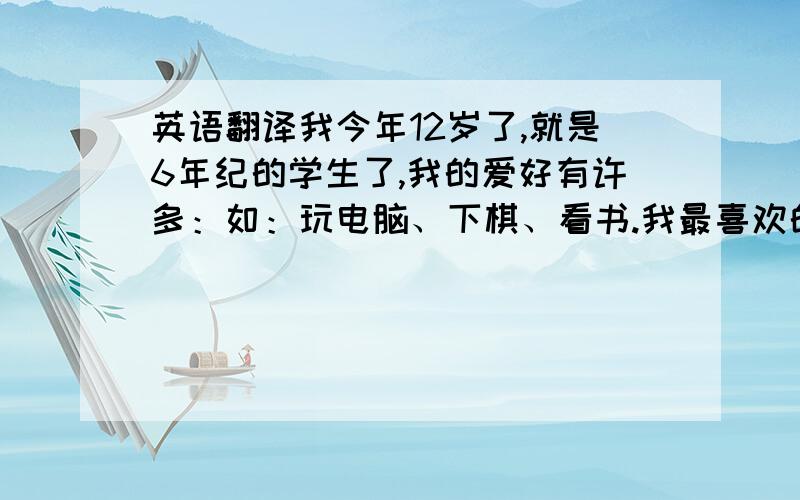 英语翻译我今年12岁了,就是6年纪的学生了,我的爱好有许多：如：玩电脑、下棋、看书.我最喜欢的是读书,一天不看书,心里就会不舒服.有一次,妈妈喊我出门,我边看书边穿鞋,出门后,才发现,