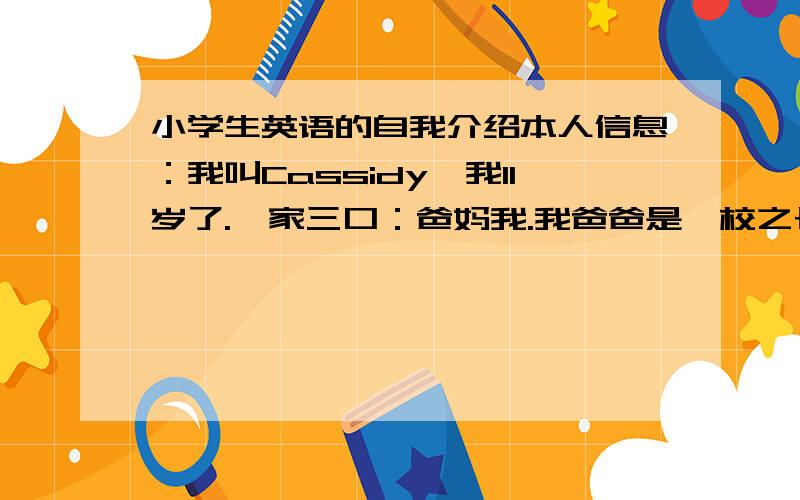 小学生英语的自我介绍本人信息：我叫Cassidy,我11岁了.一家三口：爸妈我.我爸爸是一校之长,妈妈是一所公司的会计.我喜欢唱歌和运动.我是一位女孩.其余的网友们展开想象吧·····