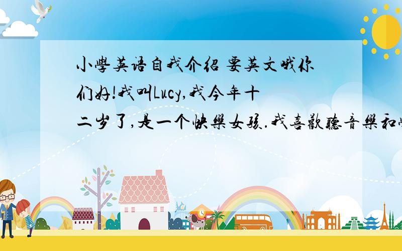 小学英语自我介绍 要英文哦你们好!我叫Lucy,我今年十二岁了,是一个快乐女孩.我喜欢听音乐和学英语,我不喜欢数学.我会游泳和唱歌,我不会滑雪和骑马.下面我为大家唱一首歌：Where is the sun