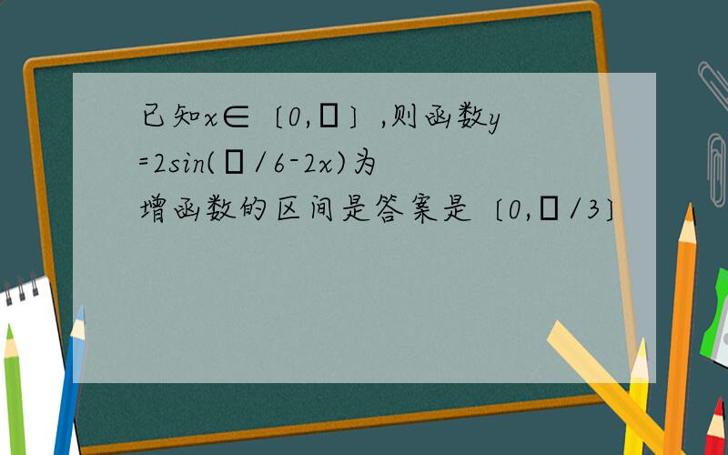 已知x∈〔0,π〕,则函数y=2sin(π/6-2x)为增函数的区间是答案是〔0,π/3〕