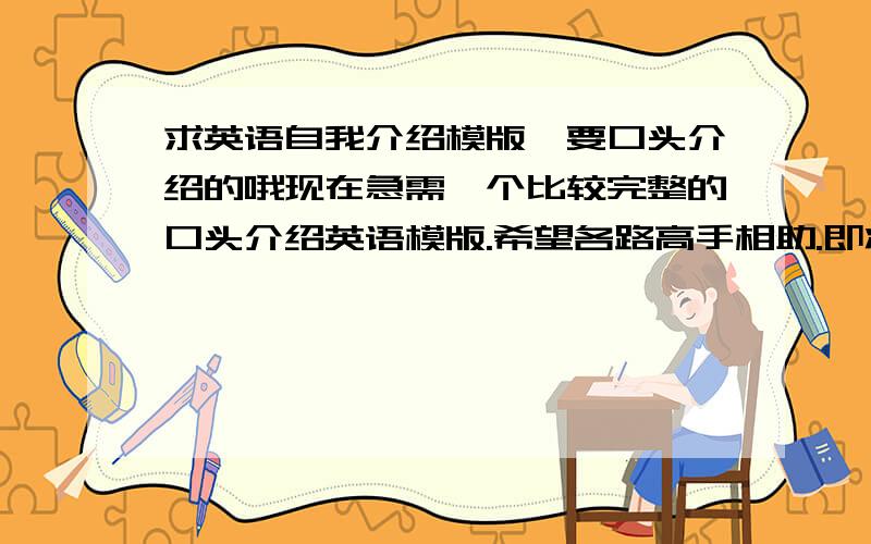 求英语自我介绍模版,要口头介绍的哦现在急需一个比较完整的口头介绍英语模版.希望各路高手相助.即将参加研究生复试,希望能从一个学生的角度去介绍自己