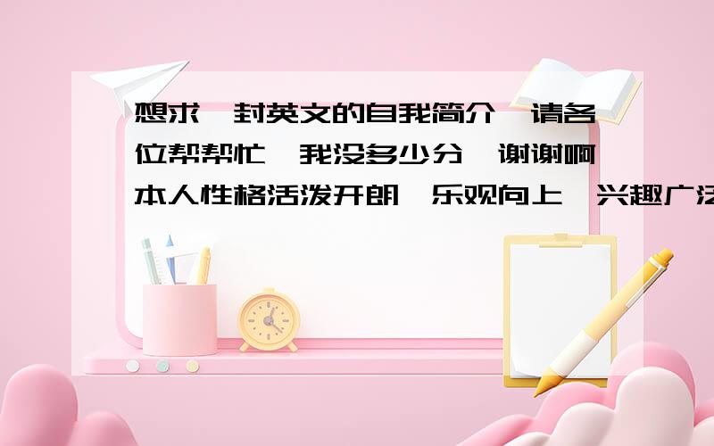 想求一封英文的自我简介,请各位帮帮忙,我没多少分,谢谢啊本人性格活泼开朗、乐观向上、兴趣广泛、适应力强，善于与人沟通，有良好的团队合作精神，对工作认真负责，细致，有耐心，