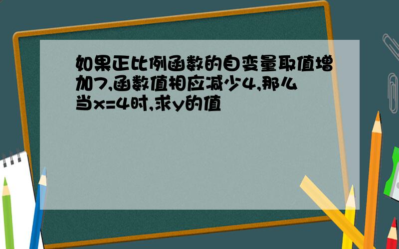 如果正比例函数的自变量取值增加7,函数值相应减少4,那么当x=4时,求y的值