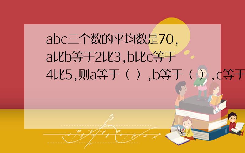 abc三个数的平均数是70,a比b等于2比3,b比c等于4比5,则a等于（ ）,b等于（ ）,c等于（ ）